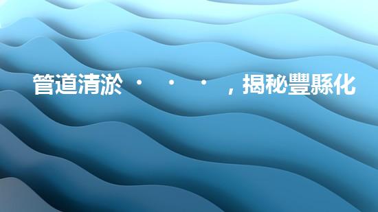 管道清淤，揭秘豐縣化工廠內(nèi)的隱患！